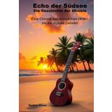 Echo der Südsee - Die Geschichte der Ukulele: Eine Chronik von königlichen Höfen bis ins digitale Zeitalter