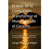 El Arte de la Compasión: Transformar el Mundo Desde el Corazón: Descubre el poder del amor consciente y la empatía profunda para sanar y trascender