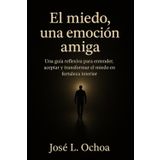 El miedo, una emocion amiga: Una guia reflexiva para entender, aceptar y transformar el miedo en fortaleza interior