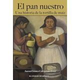 El pan nuestro : una historia de la tortilla de maíz / Aurora Gómez-Galvarriato Freer.