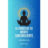 EL PODER DE LA MENTE SUBCONSCIENTE: TRANSFORMA TU VIDA, Libro de ayuda para transformar tu vida con tu poder interior (MANIFESTACIÓN)