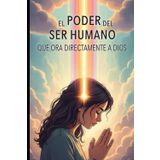 El PODER DEL SER HUMANO QUE ORA DIRECTAMENTE A DIOS: EL PODER TRANSFORMADOR DE LA ORACION DIRECTA CONECTANDO TU ESPIRITU CON LA FUENTE DIVINA