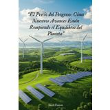 “El Precio del Progreso: Cómo Nuestros Avances Están Rompiendo el Equilibrio del Planeta”: Una mirada crítica, ética y científica al impacto real del ... y económico en la Tierra y en la humanidad