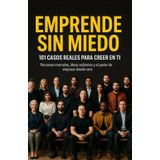 EMPRENDE SIN MIEDO. 101 CASOS REALES PARA CREER EN TI.: PERSONAS NORMALES, IDEAS VALIENTES Y EL PODER DE EMPEZAR DESDE CERO