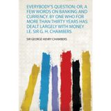 Everybody's Question; Or, a Few Words on Banking and Currency. by One Who for More Than Thirty Years Has Dealt Largely With Money I.E. Sir G. H. Chambers