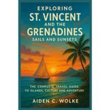 EXPLORING ST. VINCENT AND THE GRENADINES: SAILS AND SUNSETS: The Complete Travel Guide to Islands, Culture and Adventure