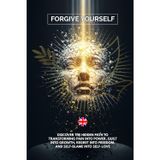Forgive Yourself: Discover the Hidden Path to Transforming Pain into Power, Guilt into Growth, Regret into Freedom, and Self-Blame into Self-Love