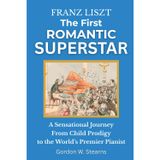 Franz Liszt The First Romantic Superstar: A Sensational Journey From Child Prodigy to the World’s Premier Pianist