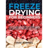 Freeze Drying for Beginners: The Complete Guide to Freeze-Drying Food at Home, Preserving Meals That Last for Decades, and Building Long-Term Food Storage