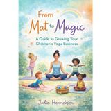 From Mat To Magic: A Guide to Growing Your Children's Yoga Business
