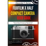 FUJIFILM X Half Compact Camera User Guide: Step-by-Step Instructions for Perfect Settings, Creative Modes, and Flawless JPEG Results