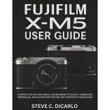 FUJIFILM X-M5 USER GUIDE: Complete Step-by-Step Manual for Beginners to Quickly Understand, Personalize, and Master Every Feature and Function of Their Camera