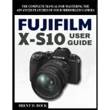 FUJIFILM X-S10 USER GUIDE: The Complete Manual for Mastering the Advanced Features of Your Mirrorless Camera
