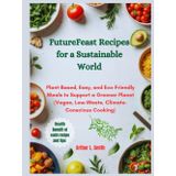 FutureFeast Recipes for a Sustainable World: Plant-Based, Easy, and Eco-Friendly Meals to Support a Greener Planet (Vegan, Low-Waste, Climate-Conscious Cooking)