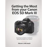 Getting the Most from Your Canon EOS 5D Mark III: Everything You Need to Confidently Operate and Master Your Camera