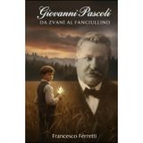 Giovanni Pascoli - Da Zvanì al Fanciullino: Biografia completa: vita e opere, Myricae, Canti di Castelvecchio e la poesia simbolista nella letteratura italiana dell’Ottocento e Novecento
