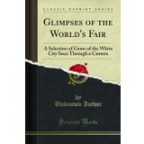 Glimpses of the World's Fair: A Selection of Gems of the White City Seen Through a Camera (Classic Reprint)