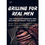 GRILLING FOR REAL MEN – 100 STRAIGHTFORWARD BBQ RECIPES WITHOUT THE HYPE: Meat, Fire, Flavor. Expert Tips from a Pro for Charcoal, Gas & Electric Grills