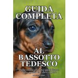 GUIDA COMPLETA AL BASSOTTO TEDESCO: Dalla storia alla vita quotidiana: tutto quello che devi sapere sul bassotto tedesco, Storia, Carattere, Cura, ... Pratici per Cuccioli, Adulti e Anziani.