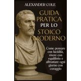 Guida pratica per lo stoico moderno: Come Pensare con Lucidità, Vivere con Equilibrio e Affrontare Ogni Giorno con Coraggio