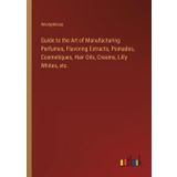 Guide to the Art of Manufacturing Perfumes, Flavoring Extracts, Pomades, Cosmetiques, Hair Oils, Creams, Lilly Whites, etc.