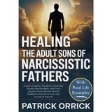 Healing the Adult Sons of Narcissistic Fathers: A Man's Guide to Transform Childhood Trauma into Strength, Heal From Trauma, Thrive with Emotional Resilience, Overcome Toxic and Immature Parents