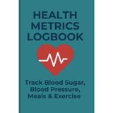 HEALTH METRICS LOGBOOK: Track Blood Sugar, Blood Pressure, Meals & Exercise