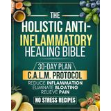 Holistic Anti-Inflammatory Healing Bible: All-in-One Guide with a 30-Day Plan Built on the C.A.L.M Protocol to Reduce Inflammation, Relieve Pain, and Heal Your Body from Within