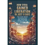 How Syria Gained Liberation in Just 11 Days: From Ruin to Freedom: True Story Behind the Revolution that Overthrew Assad’s 60-Year Dynasty