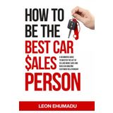 HOW TO BE THE BEST CAR SALESPERSON.: A BEGINNERS GUIDE TO MASTER THE ACT OF SELLING MORE CARS AND BUILD AN AMAZING CUSTOMER RELATIONSHIP.