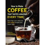 How to Make Coffee That Tastes Amazing Every Time: Brew like a pro with over 200 coffee recipes and expert tips
