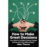 How to Make Great Decisions: Your Guide to Confident Choices, Problem Solving, and a Life Without Regret