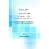 How to Make Money in the Printing Business: A Book for Master Printers Who Realize That There Is a Practical Side to the Art, and Who Desire to Know ... Methods of Making Profits (Classic Reprint)