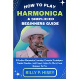 How To Play Harmonica A Simplified Beginners Guide: Effortless Harmonica Learning: Essential Techniques, Guided Practice, And Expert Advice To Move From Beginner To Pro