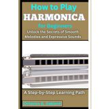 How to Play Harmonica for Beginners: Unlock the Secrets of Smooth Melodies and Expressive Sounds: A Step-by-Step Learning Path