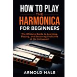 How to Play the Harmonica for Beginners: The Ultimate Guide to Learning, Playing, and Becoming Proficient at the Instrument (Instruments for Beginners)