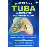 How To Play Tuba A Simplified Beginners Guide: Unlock Essential Techniques, Practical Tips, And Confidence Playing From Day One To Advanced Skills