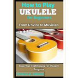 How to Play Ukulele for Beginners: From Novice to Musician: Essential Techniques for Instant Progress