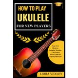 HOW TO PLAY UKULELE FOR NEW PLAYERS: From First Chords to Beautiful Melodies – The Perfect Starter Guide for Aspiring Musicians