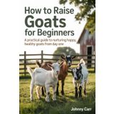 HOW TO RAISE GOATS FOR BEGINNERS: A PRACTICAL GUIDE TO NURTURING HAPPY, HEALTHY GOATS FROM DAY ONE
