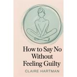 How to Say No Without Feeling Guilty: Master the Art of Assertive Communication Without Shame or Regret