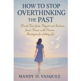 HOW TO STOP OVERTHINKING THE PAST: Break Free from Regret and Reclaim Inner Peace with Proven Strategies for Letting Go