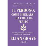Il perdono: come liberarsi da chi ci ha ferito: Perché perdonare non significa dimenticare, ma guarire (Le guide di Elian Graye, Band 16)