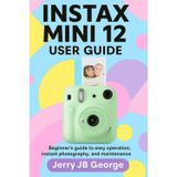 INSTAX MINI 12 USER GUIDE: Beginner's guide to easy operation, instant photography, and maintenance