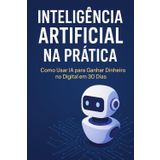 Inteligência Artificial na Prática: Como Usar IA para Ganhar Dinheiro no Digital em 30 Dias: Um guia passo a passo para transformar tecnologia em lucro de forma simples e rápida