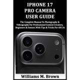 IPHONE 17 PRO CAMERA USER GUIDE: The Complete Manual To Photography & Videography For Professional Content Creators, Beginners & Seniors With Tips & Tricks For iOS 26