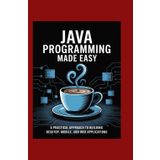 Java Programming Made Easy: A Practical Approach to Building Desktop, Mobile, and Web