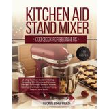 KITCHEN AID STAND MIXER COOKBOOK FOR BEGINNERS: A Step-by-Step Guide to Baking, Kneading 200 Effortless, Delicious Recipes for Dough, Batters, Breads, Pastries, Ice Cream, Cookies, Pasta, Sauces