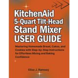 KitchenAid 5-Quart Tilt-Head Stand Mixer User Guide: Mastering Homemade Bread, Cakes, and Cookies with Step-by-Step Instructions for Effortless Mixing and Baking Confidence