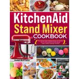 Kitchenaid Stand Mixer Cookbook: The Ultimate Guide To Baking, Mixing, And Creating With Your Kitchenaid For Perfect Breads, Cakes, Cookies, Frostings, And More